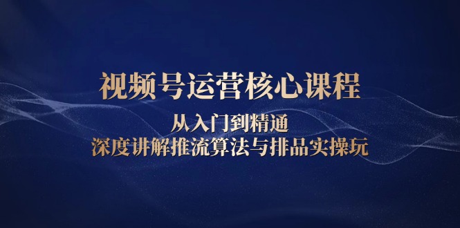视频号运营核心课程，从入门到精通，深度讲解推流算法与排品实操玩-E家云商
