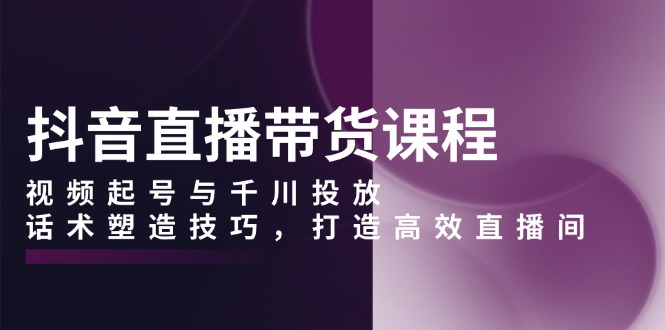 抖音直播带货课程，视频起号与千川投放，话术塑造技巧，打造高效直播间-E家云商