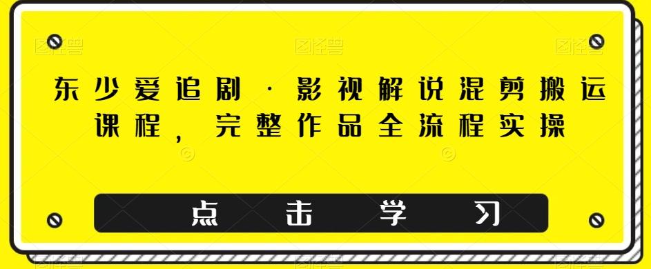 东少爱追剧·影视解说混剪搬运课程，完整作品全流程实操-E家云商